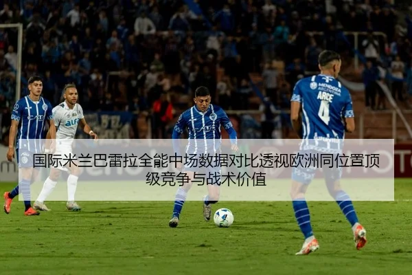 国际米兰巴雷拉全能中场数据对比透视欧洲同位置顶级竞争与战术价值