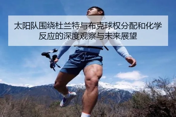 太阳队围绕杜兰特与布克球权分配和化学反应的深度观察与未来展望