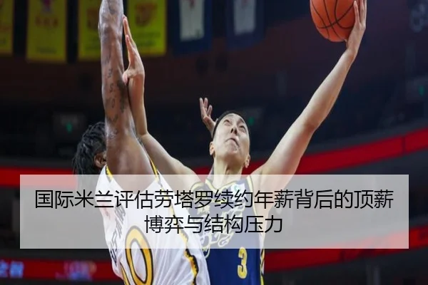 国际米兰评估劳塔罗续约年薪背后的顶薪博弈与结构压力
