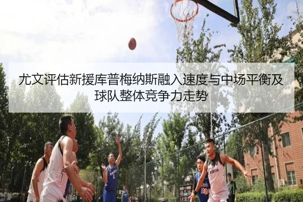 尤文评估新援库普梅纳斯融入速度与中场平衡及球队整体竞争力走势