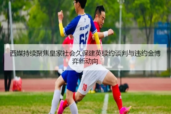 西媒持续聚焦皇家社会久保建英续约谈判与违约金博弈新动向