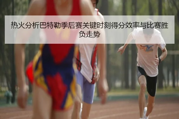 热火分析巴特勒季后赛关键时刻得分效率与比赛胜负走势