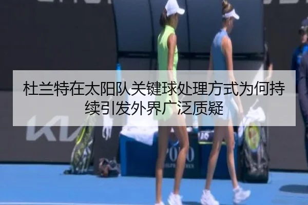 杜兰特在太阳队关键球处理方式为何持续引发外界广泛质疑