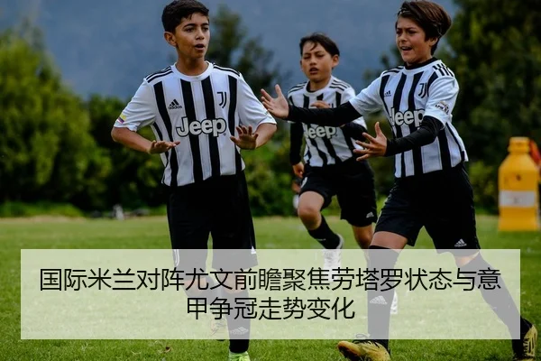 国际米兰对阵尤文前瞻聚焦劳塔罗状态与意甲争冠走势变化