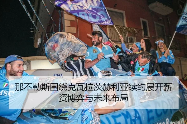 那不勒斯围绕克瓦拉茨赫利亚续约展开薪资博弈与未来布局